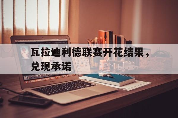瓦拉迪利德联赛开花结果，兑现承诺的简单介绍