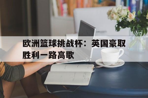 关于欧洲篮球挑战杯：英国豪取胜利一路高歌的信息