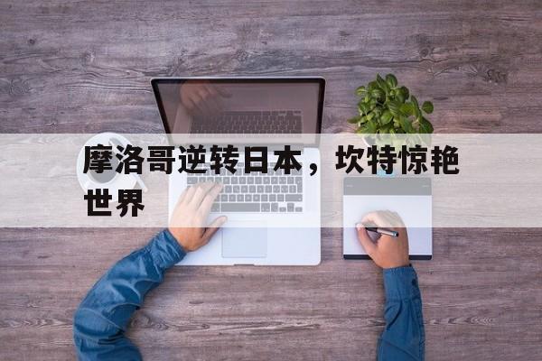 摩洛哥逆转日本,坎特惊艳世界 摩洛哥逆转日本,坎特惊艳世界